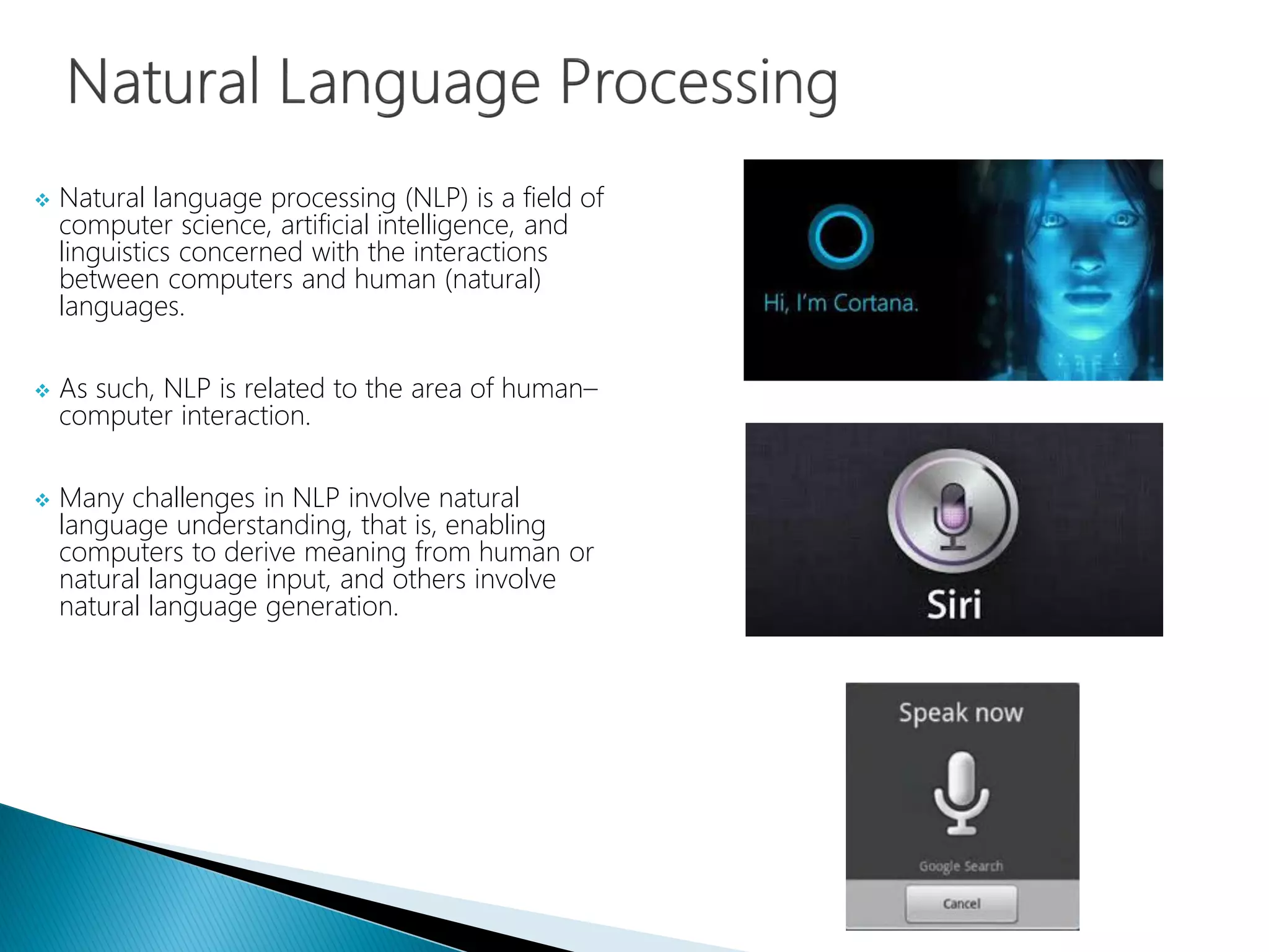  Natural language processing (NLP) is a field of
computer science, artificial intelligence, and
linguistics concerned with the interactions
between computers and human (natural)
languages.
 As such, NLP is related to the area of human–
computer interaction.
 Many challenges in NLP involve natural
language understanding, that is, enabling
computers to derive meaning from human or
natural language input, and others involve
natural language generation.
 