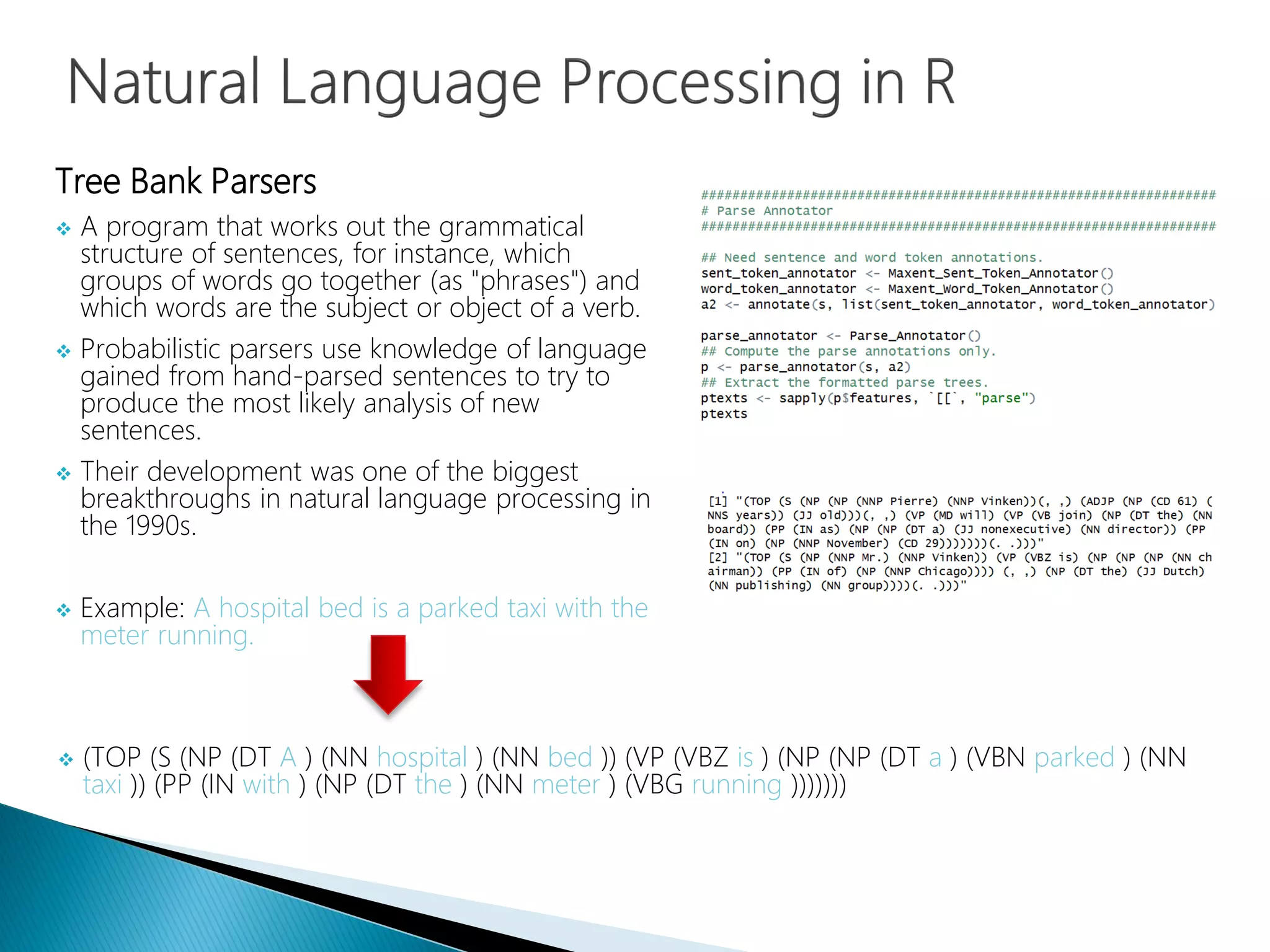 Tree Bank Parsers
 A program that works out the grammatical
structure of sentences, for instance, which
groups of words go together (as "phrases") and
which words are the subject or object of a verb.
 Probabilistic parsers use knowledge of language
gained from hand-parsed sentences to try to
produce the most likely analysis of new
sentences.
 Their development was one of the biggest
breakthroughs in natural language processing in
the 1990s.
 Example: A hospital bed is a parked taxi with the
meter running.
 (TOP (S (NP (DT A ) (NN hospital ) (NN bed )) (VP (VBZ is ) (NP (NP (DT a ) (VBN parked ) (NN
taxi )) (PP (IN with ) (NP (DT the ) (NN meter ) (VBG running )))))))
 