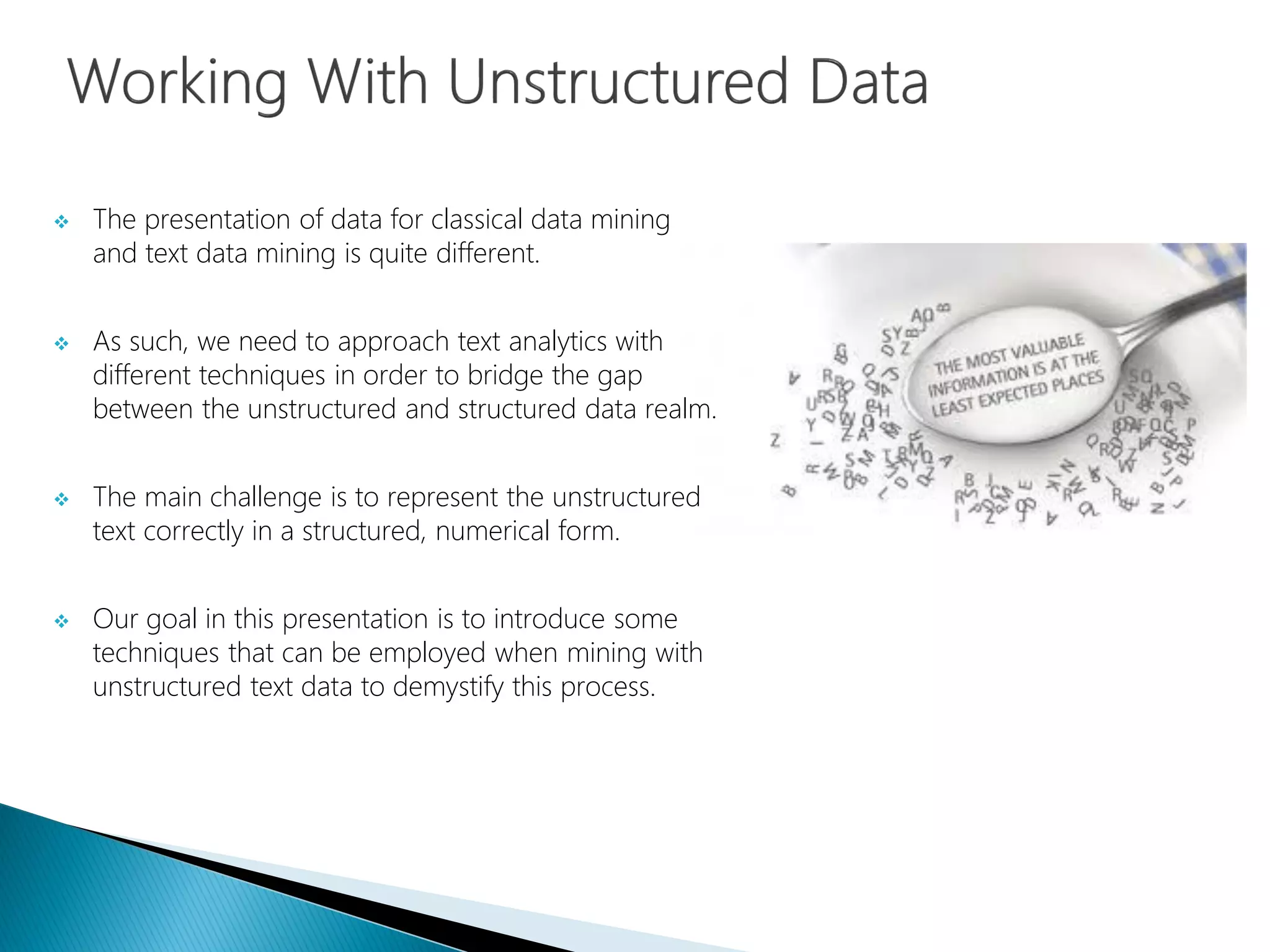  The presentation of data for classical data mining
and text data mining is quite different.
 As such, we need to approach text analytics with
different techniques in order to bridge the gap
between the unstructured and structured data realm.
 The main challenge is to represent the unstructured
text correctly in a structured, numerical form.
 Our goal in this presentation is to introduce some
techniques that can be employed when mining with
unstructured text data to demystify this process.
 