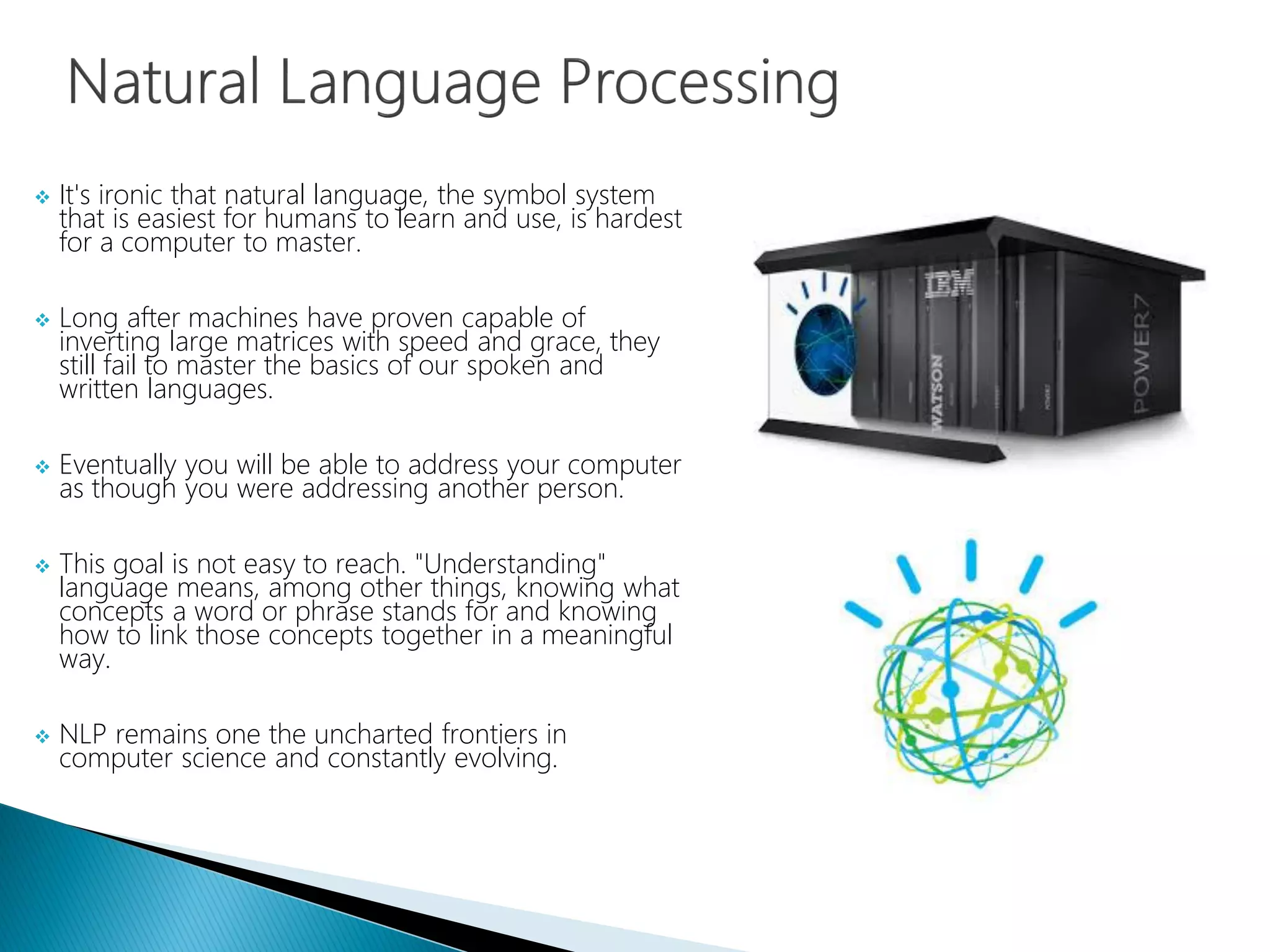  It's ironic that natural language, the symbol system
that is easiest for humans to learn and use, is hardest
for a computer to master.
 Long after machines have proven capable of
inverting large matrices with speed and grace, they
still fail to master the basics of our spoken and
written languages.
 Eventually you will be able to address your computer
as though you were addressing another person.
 This goal is not easy to reach. "Understanding"
language means, among other things, knowing what
concepts a word or phrase stands for and knowing
how to link those concepts together in a meaningful
way.
 NLP remains one the uncharted frontiers in
computer science and constantly evolving.
 