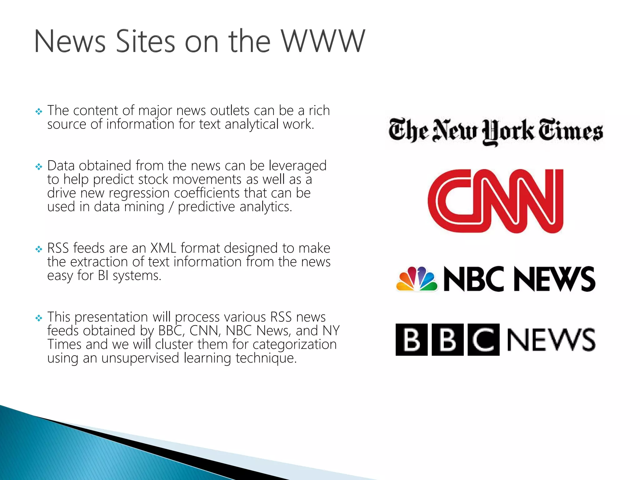  The content of major news outlets can be a rich
source of information for text analytical work.
 Data obtained from the news can be leveraged
to help predict stock movements as well as a
drive new regression coefficients that can be
used in data mining / predictive analytics.
 RSS feeds are an XML format designed to make
the extraction of text information from the news
easy for BI systems.
 This presentation will process various RSS news
feeds obtained by BBC, CNN, NBC News, and NY
Times and we will cluster them for categorization
using an unsupervised learning technique.
 