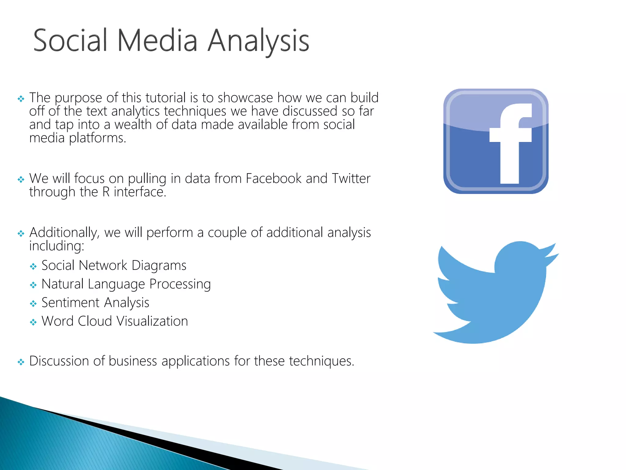  The purpose of this tutorial is to showcase how we can build
off of the text analytics techniques we have discussed so far
and tap into a wealth of data made available from social
media platforms.
 We will focus on pulling in data from Facebook and Twitter
through the R interface.
 Additionally, we will perform a couple of additional analysis
including:
 Social Network Diagrams
 Natural Language Processing
 Sentiment Analysis
 Word Cloud Visualization
 Discussion of business applications for these techniques.
 