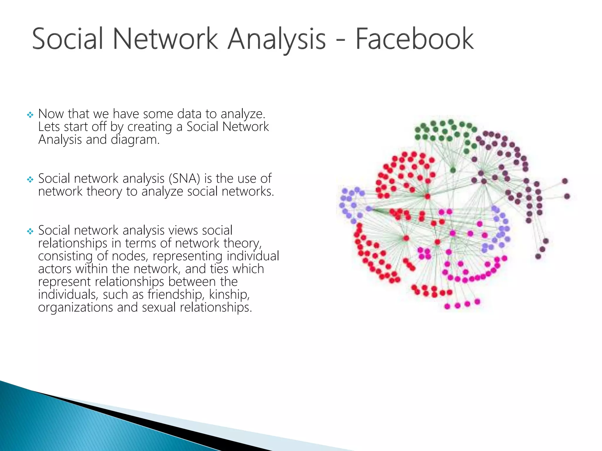  Now that we have some data to analyze.
Lets start off by creating a Social Network
Analysis and diagram.
 Social network analysis (SNA) is the use of
network theory to analyze social networks.
 Social network analysis views social
relationships in terms of network theory,
consisting of nodes, representing individual
actors within the network, and ties which
represent relationships between the
individuals, such as friendship, kinship,
organizations and sexual relationships.
 