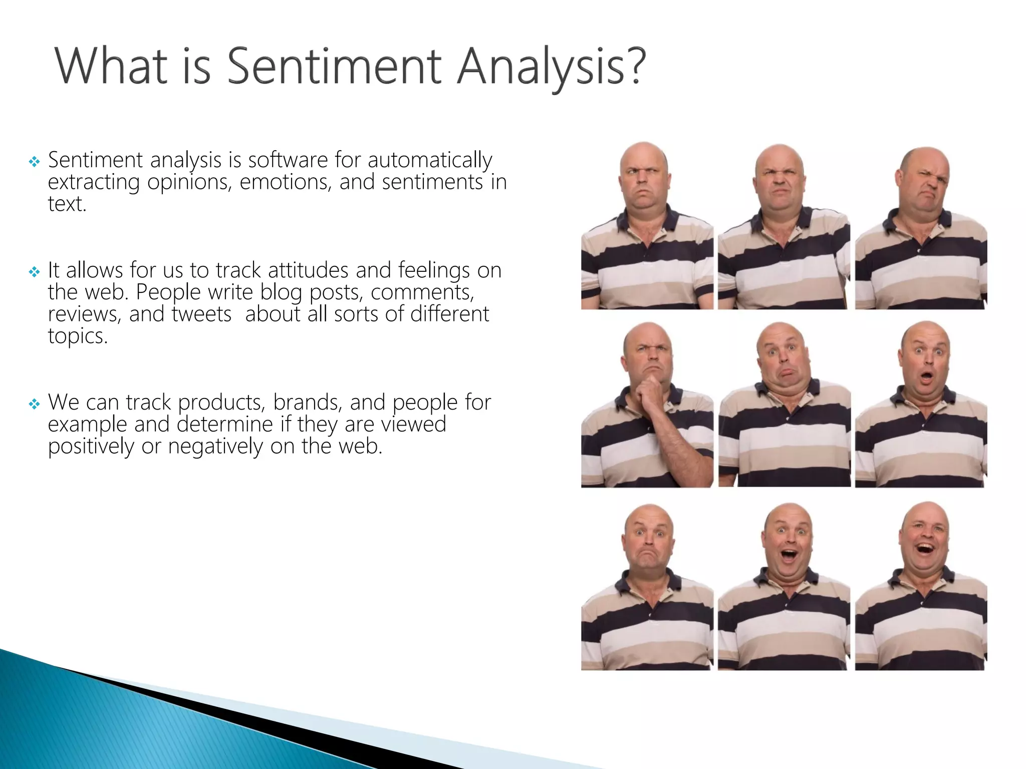  Sentiment analysis is software for automatically
extracting opinions, emotions, and sentiments in
text.
 It allows for us to track attitudes and feelings on
the web. People write blog posts, comments,
reviews, and tweets about all sorts of different
topics.
 We can track products, brands, and people for
example and determine if they are viewed
positively or negatively on the web.
 
