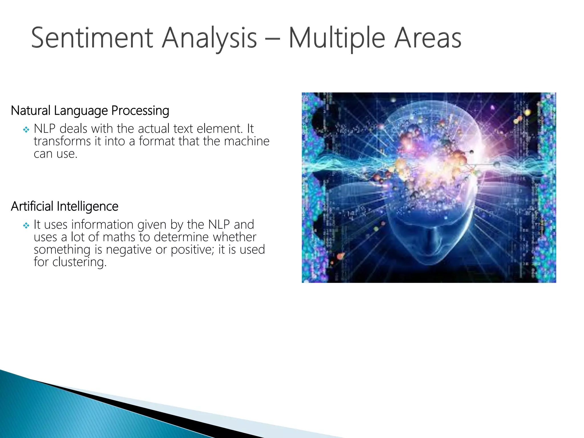 Natural Language Processing
 NLP deals with the actual text element. It
transforms it into a format that the machine
can use.
Artificial Intelligence
 It uses information given by the NLP and
uses a lot of maths to determine whether
something is negative or positive; it is used
for clustering.
 