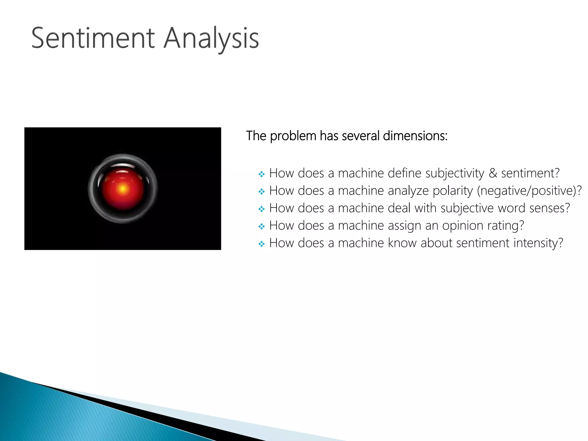 The problem has several dimensions:
 How does a machine define subjectivity & sentiment?
 How does a machine analyze polarity (negative/positive)?
 How does a machine deal with subjective word senses?
 How does a machine assign an opinion rating?
 How does a machine know about sentiment intensity?
 