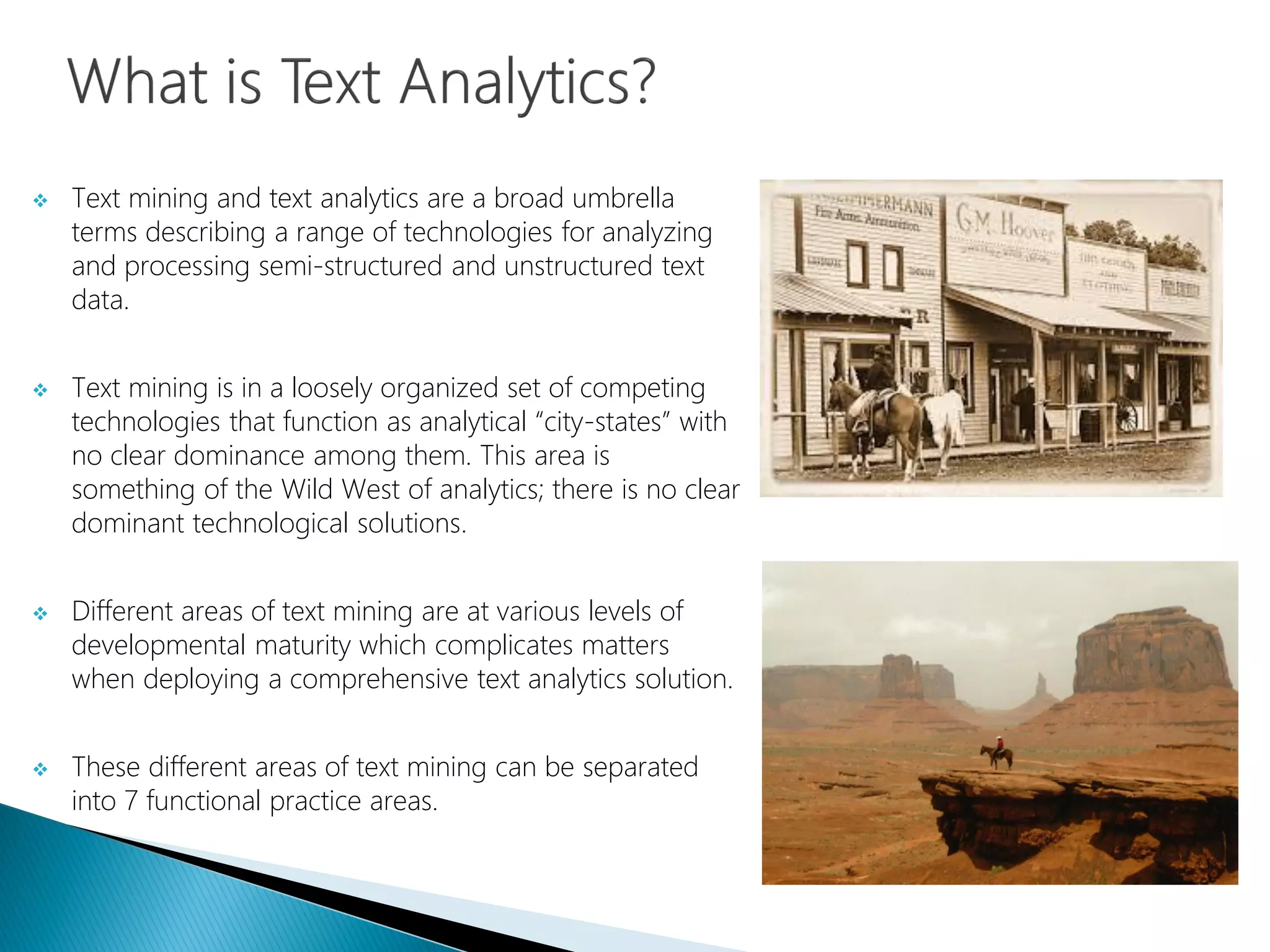  Text mining and text analytics are a broad umbrella
terms describing a range of technologies for analyzing
and processing semi-structured and unstructured text
data.
 Text mining is in a loosely organized set of competing
technologies that function as analytical “city-states” with
no clear dominance among them. This area is
something of the Wild West of analytics; there is no clear
dominant technological solutions.
 Different areas of text mining are at various levels of
developmental maturity which complicates matters
when deploying a comprehensive text analytics solution.
 These different areas of text mining can be separated
into 7 functional practice areas.
 