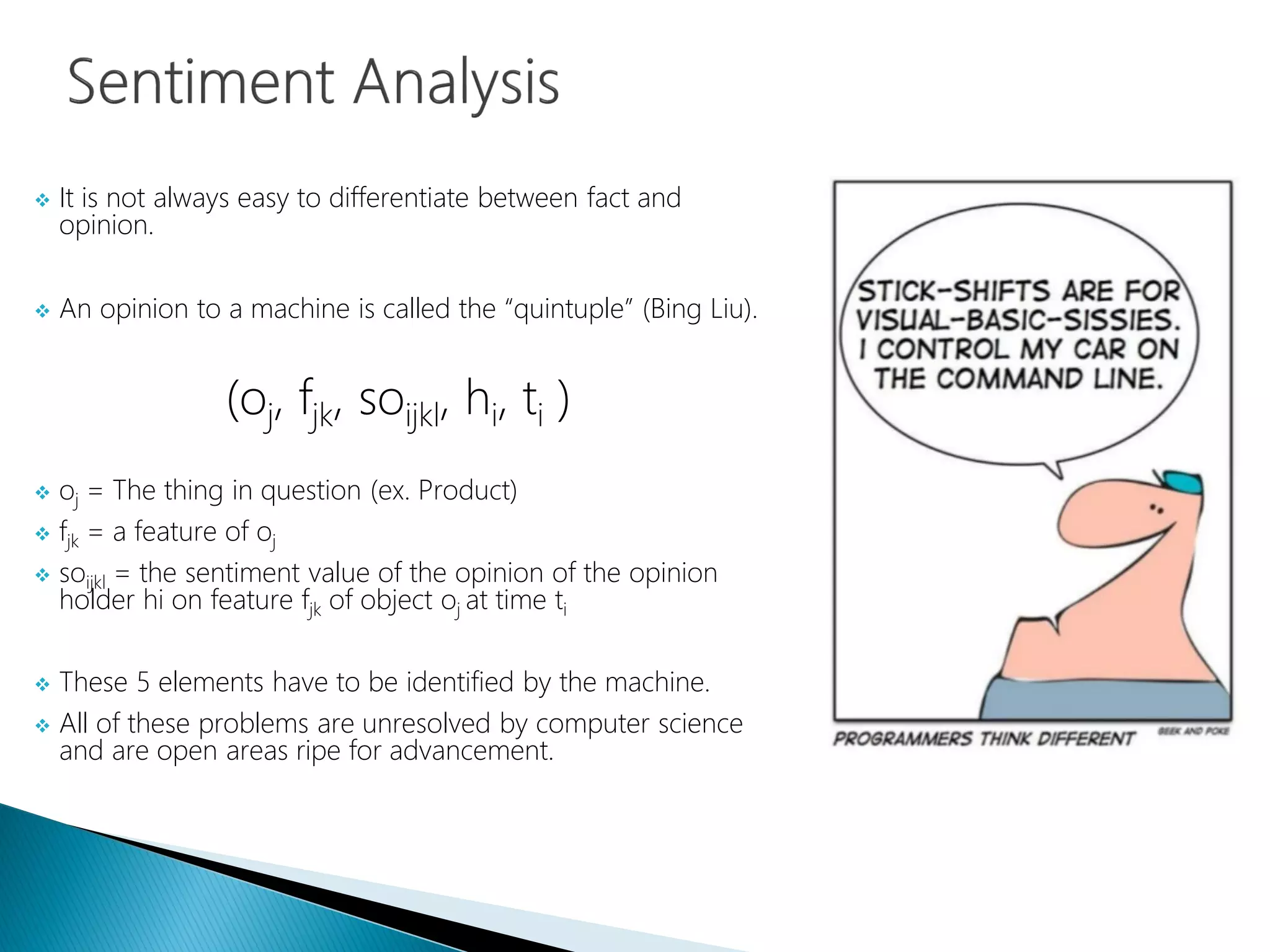  It is not always easy to differentiate between fact and
opinion.
 An opinion to a machine is called the “quintuple” (Bing Liu).
(oj, fjk, soijkl, hi, ti )
 oj = The thing in question (ex. Product)
 fjk = a feature of oj
 soijkl = the sentiment value of the opinion of the opinion
holder hi on feature fjk of object oj at time ti
 These 5 elements have to be identified by the machine.
 All of these problems are unresolved by computer science
and are open areas ripe for advancement.
 