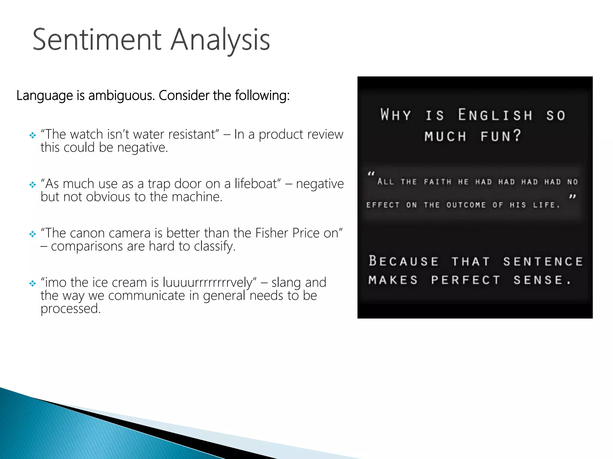 Language is ambiguous. Consider the following:
 “The watch isn’t water resistant” – In a product review
this could be negative.
 “As much use as a trap door on a lifeboat” – negative
but not obvious to the machine.
 “The canon camera is better than the Fisher Price on”
– comparisons are hard to classify.
 “imo the ice cream is luuuurrrrrrrrvely” – slang and
the way we communicate in general needs to be
processed.
 