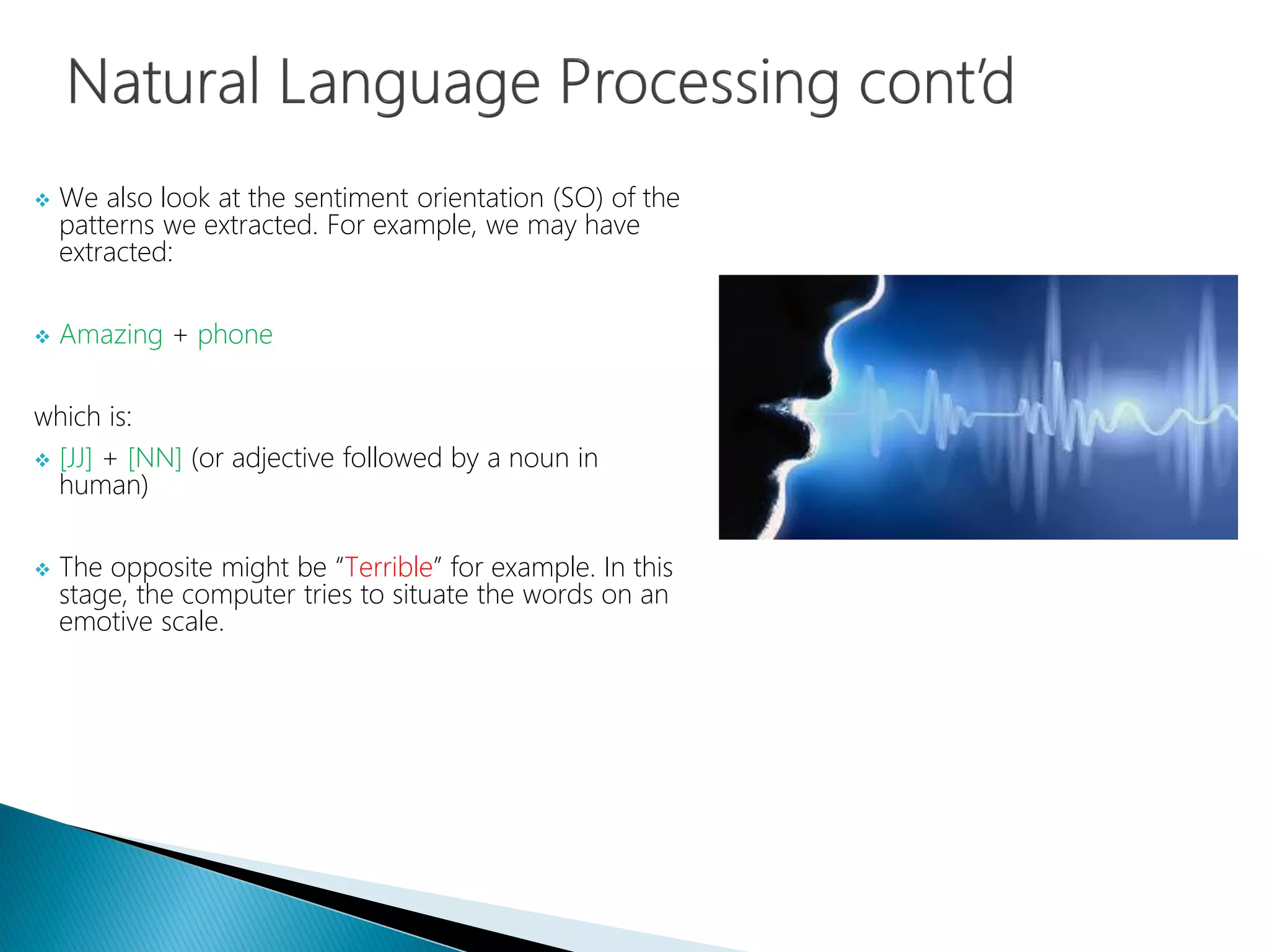  We also look at the sentiment orientation (SO) of the
patterns we extracted. For example, we may have
extracted:
 Amazing + phone
which is:
 [JJ] + [NN] (or adjective followed by a noun in
human)
 The opposite might be “Terrible” for example. In this
stage, the computer tries to situate the words on an
emotive scale.
 