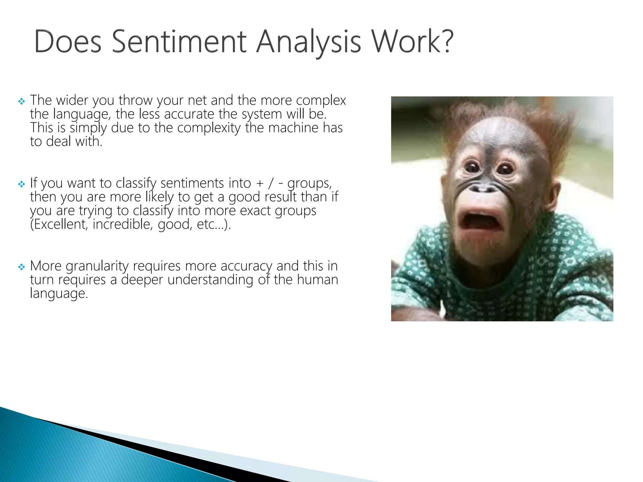  The wider you throw your net and the more complex
the language, the less accurate the system will be.
This is simply due to the complexity the machine has
to deal with.
 If you want to classify sentiments into + / - groups,
then you are more likely to get a good result than if
you are trying to classify into more exact groups
(Excellent, incredible, good, etc…).
 More granularity requires more accuracy and this in
turn requires a deeper understanding of the human
language.
 