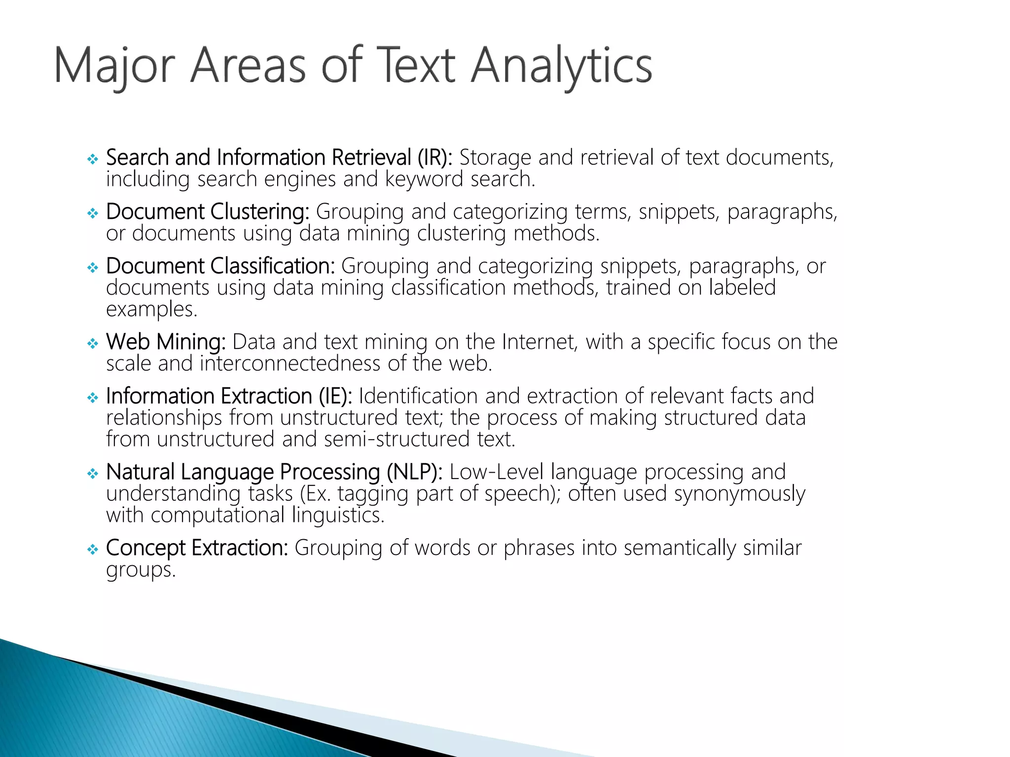  Search and Information Retrieval (IR): Storage and retrieval of text documents,
including search engines and keyword search.
 Document Clustering: Grouping and categorizing terms, snippets, paragraphs,
or documents using data mining clustering methods.
 Document Classification: Grouping and categorizing snippets, paragraphs, or
documents using data mining classification methods, trained on labeled
examples.
 Web Mining: Data and text mining on the Internet, with a specific focus on the
scale and interconnectedness of the web.
 Information Extraction (IE): Identification and extraction of relevant facts and
relationships from unstructured text; the process of making structured data
from unstructured and semi-structured text.
 Natural Language Processing (NLP): Low-Level language processing and
understanding tasks (Ex. tagging part of speech); often used synonymously
with computational linguistics.
 Concept Extraction: Grouping of words or phrases into semantically similar
groups.
 