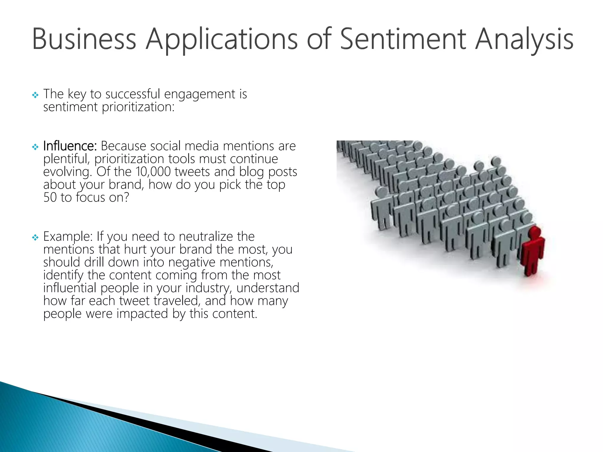  The key to successful engagement is
sentiment prioritization:
 Influence: Because social media mentions are
plentiful, prioritization tools must continue
evolving. Of the 10,000 tweets and blog posts
about your brand, how do you pick the top
50 to focus on?
 Example: If you need to neutralize the
mentions that hurt your brand the most, you
should drill down into negative mentions,
identify the content coming from the most
influential people in your industry, understand
how far each tweet traveled, and how many
people were impacted by this content.
 