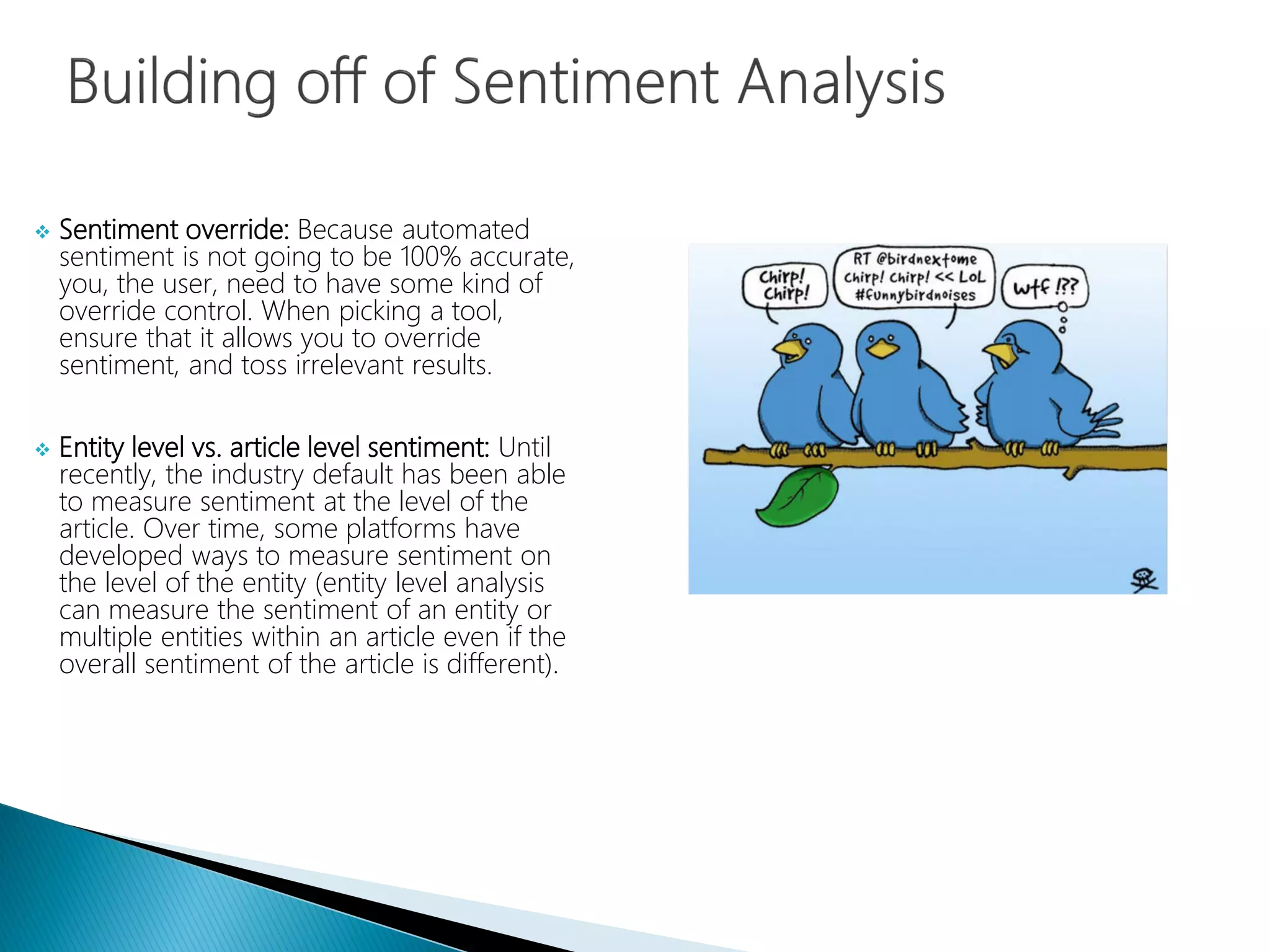  Sentiment override: Because automated
sentiment is not going to be 100% accurate,
you, the user, need to have some kind of
override control. When picking a tool,
ensure that it allows you to override
sentiment, and toss irrelevant results.
 Entity level vs. article level sentiment: Until
recently, the industry default has been able
to measure sentiment at the level of the
article. Over time, some platforms have
developed ways to measure sentiment on
the level of the entity (entity level analysis
can measure the sentiment of an entity or
multiple entities within an article even if the
overall sentiment of the article is different).
 