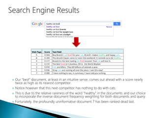  Our “best” document, at least in an intuitive sense, comes out ahead with a score nearly
twice as high as its nearest competitor.
 Notice however that this next competitor has nothing to do with cats.
 This is due to the relative rareness of the word “healthy” in the documents and our choice
to incorporate the inverse document frequency weighting for both documents and query.
 Fortunately, the profoundly uninformative document 7 has been ranked dead last.
 