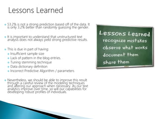  53.2% is not a strong prediction based off of the data. It
is only 3.2% better than randomly guessing the gender.
 It is important to understand that unstructured text
analysis does not always yield strong predictive results.
 This is due in part of having:
 Insufficient sample size
 Lack of pattern in the blog entries.
 Tuning stemming technique
 Data dictionary definition
 Incorrect Predictive Algorithm / parameters
 Nevertheless, we should be able to improve this result
through a careful review of the modeling techniques
and altering our approach when necessary. As our text
analytics improve over time, so will our capabilities for
developing robust profiles of individuals.
 