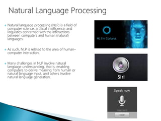  Natural language processing (NLP) is a field of
computer science, artificial intelligence, and
linguistics concerned with the interactions
between computers and human (natural)
languages.
 As such, NLP is related to the area of human–
computer interaction.
 Many challenges in NLP involve natural
language understanding, that is, enabling
computers to derive meaning from human or
natural language input, and others involve
natural language generation.
 