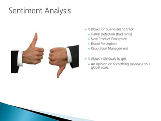  It allows for businesses to track:
 Flame Detection (bad rants)
 New Product Perception
 Brand Perception
 Reputation Management
 It allows individuals to get
 An opinion on something (reviews) on a
global scale.
 