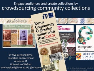 11 July 2013
Dr Ylva Berglund Prytz
Education Enhancement
Academic IT
University of Oxford
ylva.berglund@it.ox.ac.uk| @runcoco CC BY-SA @ RunCoCo, University of Oxford
unless otherwise stated
Engage audiences and create collections by
crowdsourcing community collections
 