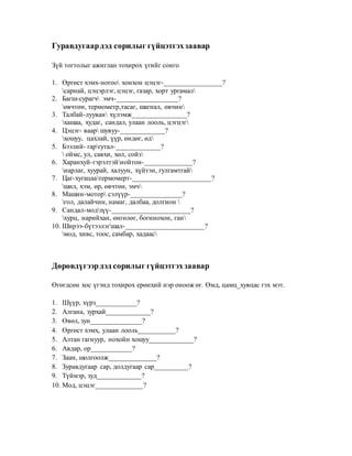 Гуравдугаардэд сорилыг гүйцэтгэхзаавар
Зүй тогтолыг ажиглан тохирох үгийг сонго
1. Өргөст хэмх-ногоо хонхон цэцэг-_________________?
сарнай, цэцэрлэг, цэцэг, газар, хорт ургамал
2. Багш-сурагч эмч-__________________?
өвчтөн, термометр,тасаг, шагнал, өвчин
3. Талбай-лууван хүлэмж________________?
хашаа, худаг, сандал, улаан лооль, цэгцэг
4. Цэцэг- ваар шувуу-_____________?
хошуу, цахлай, үүр, өндөг, өд
5. Бээлий- гаргутал-_____________?
 оймс, ул, савхи, хөл, сойз
6. Харанхуй-гэрэлтэйнойтон-______________?
нарлаг, хуурай, халуун, хүйтэн, гулгамтгай
7. Цаг-хугацаатермомерт-_______________________?
шил, хэм, өр, өвчтөн, эмч
8. Машин-мотор сэлүүр-_______________?
гол, далайчин, намаг, далбаа, долгион 
9. Сандал-модзүү-_______________________?
хурц, нарийхан, өнгөлөг, богинохон, ган
10. Ширээ-бүтээлэгшал-_______________________?
мод, хивс, тоос, самбар, хадаас
Дөрөвдүгээрдэд сорилыг гүйцэтгэхзаавар
Өгөгдсөн хос үгэнд тохирох ерөнхий нэр оноож өг. Өмд, цамц_хувцас гэх мэт.
1. Шүүр, хүрз____________?
2. Алгана, зурхай_____________?
3. Өвөл, зун_______________?
4. Өргөст хэмх, улаан лооль___________?
5. Алтан гагнуур, нохойн хошуу_____________?
6. Авдар, ор____________?
7. Заан, шолгоолж______________?
8. Зуравдугаар сар, долдугаар сар__________?
9. Түймэр, зуд_____________?
10. Мод, цэцэг______________?
 