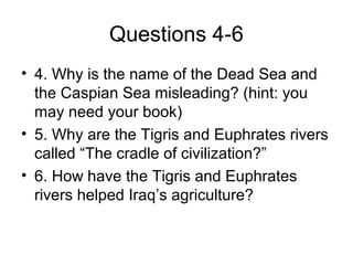 Questions 4-6
• 4. Why is the name of the Dead Sea and
the Caspian Sea misleading? (hint: you
may need your book)
• 5. Why are the Tigris and Euphrates rivers
called “The cradle of civilization?”
• 6. How have the Tigris and Euphrates
rivers helped Iraq’s agriculture?
 