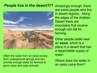 People live in the desert?!? Amazingly enough, there
are some people who live
in desert regions. Along
the edges of the Arabian
Desert there are
mountains that receive
enough rain fall for
farming.
Other people settle near
an oasis, which is a
place in a desert that has
a dependable supply of
water.
Where does the water in
an oasis come from?
Often the water from an oasis comes
from underground springs and can
provide enough water for farmers to
grow crops and raise animals.
 