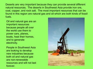 Deserts are very important because they can provide several different
natural resources. The deserts in Southwest Asia provide iron ore,
coal, copper, and rock salt. The most important resources that can be
found in this region are natural gas and oil which are both kinds of fossil
fuels.
Oil and natural gas are an
important resources
because people all over
the world use them to
power cars, planes,
boats, heat their homes,
and to generate
electricity.
People in Southwest Asia
are looking to develop
new industries because
both oil and natural gas
are non-renewable
resources and will not last
forever.
 