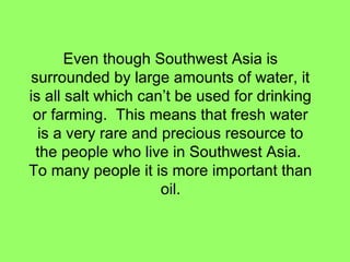 Even though Southwest Asia is
surrounded by large amounts of water, it
is all salt which can’t be used for drinking
or farming. This means that fresh water
is a very rare and precious resource to
the people who live in Southwest Asia.
To many people it is more important than
oil.
 