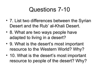 Questions 7-10
• 7. List two differences between the Syrian
Desert and the Rub’ al-Khali Desert.
• 8. What are two ways people have
adapted to living in a desert?
• 9. What is the desert’s most important
resource to the Western World? Why?
• 10. What is the desert’s most important
resource to people of the desert? Why?
 