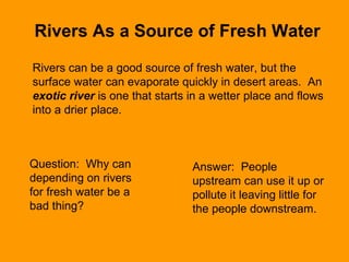 Rivers As a Source of Fresh Water
Rivers can be a good source of fresh water, but the
surface water can evaporate quickly in desert areas. An
exotic river is one that starts in a wetter place and flows
into a drier place.
Question: Why can
depending on rivers
for fresh water be a
bad thing?
Answer: People
upstream can use it up or
pollute it leaving little for
the people downstream.
 