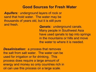 Good Sources for Fresh Water
Aquifers: underground layers of rock or
sand that hold water. The water may be
thousands of years old, but it is still pure
and fresh.
Qanats: underground canals.
Many people in Southwest Asia
have used qanats to tap into springs
in the mountains or hills and move
the water to where it is needed.
Desalinization: a process that removes
the salt from salt water. The water can be
used for irrigation or for drinking. This
process does require a large amount of
energy and money so only countries rich in
oil can use this process on a large scale.
 