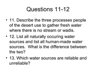 Questions 11-12
• 11. Describe the three processes people
of the desert use to gather fresh water
where there is no stream or wadis.
• 12. List all naturally occuring water
sources and list all human-made water
sources. What is the difference between
the two?
• 13. Which water sources are reliable and
unreliable?
 