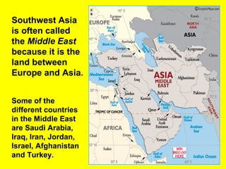 Southwest Asia
is often called
the Middle East
because it is the
land between
Europe and Asia.
Some of the
different countries
in the Middle East
are Saudi Arabia,
Iraq, Iran, Jordan,
Israel, Afghanistan
and Turkey.
 