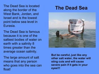 The Dead Sea is located
along the border of the
West Bank, Jordan, and
Israel and is the lowest
point below sea level in
Eurasia.
The Dead Sea is famous
because it is one of the
saltiest bodies of water on
earth with a salinity 8
times greater than the
average ocean salinity.
The large amount of salt
means that any person
who goes into the sea can
float!
The Dead Sea
But be careful, just like any
other salt water, the water will
sting cuts and will cause
severe pain if it gets in your
eyes!!!
 