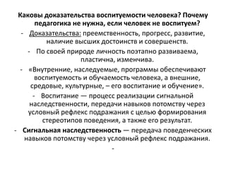 Каковы доказательства воспитуемости человека? Почему
педагогика не нужна, если человек не воспитуем?
- Доказательства: преемственность, прогресс, развитие,
наличие высших достоинств и совершенств.
- По своей природе личность поэтапно развиваема,
пластична, изменчива.
- «Внутренние, наследуемые, программы обеспечивают
воспитуемость и обучаемость человека, а внешние,
средовые, культурные, – его воспитание и обучение».
- Воспитание — процесс реализации сигнальной
наследственности, передачи навыков потомству через
условный рефлекс подражания с целью формирования
стереотипов поведения, а также его результат.
- Сигнальная наследственность — передача поведенческих
навыков потомству через условный рефлекс подражания.
-
 
