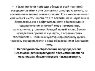 • «Если кто-то от природы обладает всей полнотой
совершенств и/или они становятся самопроизвольно, то
воспитание и знание о нем излишни. Если же он не имеет
и не может иметь ничего, то его воспитание и наука о нем
бесполезны. Но в действительности оба последние
предположения в полной мере нежизненны,
фантастичны, утопичны. Каждый новый жилец Земли
нуждается в прививке культуры, в огранке своих
способностей. Прививка культуры природному дичку-
человеку осуществляется в ходе образования и благодаря
нему.
• Необходимость образования предопределена
невозможностью культурной преемственности по
механизмам биологического наследования».
 