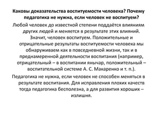 Каковы доказательства воспитуемости человека? Почему
педагогика не нужна, если человек не воспитуем?
Любой человек до известной степени поддаётся влияниям
других людей и меняется в результате этих влияний.
Значит, человек воспитуем. Положительные и
отрицательные результаты воспитуемости человека мы
обнаруживаем как в повседневной жизни, так и в
преднамеренной деятельности воспитания (например,
отрицательный – в воспитании янычар, положительный –
воспитательной системе А. С. Макаренко и т. п.).
Педагогика не нужна, если человек не способен меняться в
результате воспитания. Для исправления плохих качеств
тогда педагогика бесполезна, а для развития хороших –
излишня.
 