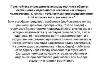 Попытайтесь опровергнуть аксиому единства общего,
особенного и отдельного в человеке и в истории
человечества. С какими трудностями при осуществлении
этой попытки вы сталкиваетесь?
Если всеобщее (родовое), особенное (свойственное только
данному времени, пространству, группе людей) и
отдельное (неповторимо индивидуальное) в человеке и в
истории человечества существуют сами по себе, а не в
единстве, то невозможно найти закономерности и в
результате невозможно применять знание о человеке и
человечестве к решению конкретных задач воспитания.
На самом деле закономерности (всеобщее) пробивают
себе дорогу через толщу особенного и отдельного,
благодаря чему мы можем учитывать особенное и
отдельное при постановке диагнозов и при выборе
стратегии и тактики воспитания.
 