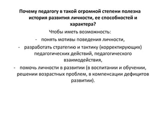 Почему педагогу в такой огромной степени полезна
история развития личности, ее способностей и
характера?
Чтобы иметь возможность:
- понять мотивы поведения личности,
- разработать стратегию и тактику (корректирующих)
педагогических действий, педагогического
взаимодействия,
- помочь личности в развитии (в воспитании и обучении,
решении возрастных проблем, в компенсации дефицитов
развитии).
 
