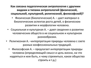 Как связана педагогическая антропология с другими
видами и типами антропологий (физической,
социальной, культурной, религиозной, философской)?
• Физическая (биологическая) А. – дает материал о
биологических аспектах роста детей, о физическом
развитии и морфологии человека.
• Социальная и культурная А. – дают сведения о развитии
человеческих обществ в их социальном и культурном
разнообразии.
• Религиозная А. –интерпретация природы человека с свете
разных конфессиональных традиций.
• Философская А. – предлагает интерпретации природы
человека (определяющей смысл и цель жизни, на что
надеяться и кем быть, к чему стремиться, какое общество
строить и т.д.)
 