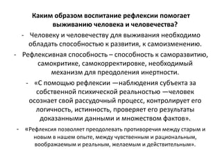 Каким образом воспитание рефлексии помогает
выживанию человека и человечества?
- Человеку и человечеству для выживания необходимо
обладать способностью к развития, к самоизменению.
- Рефлексивная способность – способность к саморазвитию,
самокритике, самокорректировке, необходимый
механизм для преодоления инертности.
- «С помощью рефлексии —наблюдения субъекта за
собственной психической реальностью —человек
осознает свой рассудочный процесс, контролирует его
логичность, истинность, проверяет его результаты
доказанными данными и множеством фактов».
- «Рефлексия позволяет преодолевать противоречия между старым и
новым в нашем опыте, между чувственным и рациональным,
воображаемым и реальным, желаемым и действительным».
 