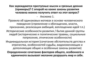 Как зарождаются преступные мысли и грязные деяния
(примеры)? С опорой на какие законы развития
человека можно получить ответ на этот вопрос?
- Аксиома 1.
Правило об одинаковых мотивах в основе человеческого
поведения (стремление к обогащению, власти,
признанию, реализации амбиций, воплощению идей т.п.)
Исторические особенности развития / бытия данной группы
людей (исторические и политические травмы, социальные
потрясения, этнические особенности)
Индивидуальная история (сочетание обстоятельств детства и
отрочества, особенностей судьбы, видоизменяющих и
дополняющие общие и особенные законы развития)
Определенное сочетание факторов общего, особенного и
единичного вызывает желание разрушать мир и себя.
 
