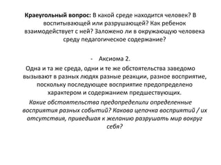 Краеугольный вопрос: В какой среде находится человек? В
воспитывающей или разрушающей? Как ребенок
взаимодействует с ней? Заложено ли в окружающую человека
среду педагогическое содержание?
- Аксиома 2.
Одна и та же среда, одни и те же обстоятельства заведомо
вызывают в разных людях разные реакции, разное восприятие,
поскольку последующее восприятие предопределено
характером и содержанием предшествующих.
Какие обстоятельства предопределили определенные
восприятия разных событий? Какова цепочка восприятий / их
отсутствия, приведшая к желанию разрушать мир вокруг
себя?
 