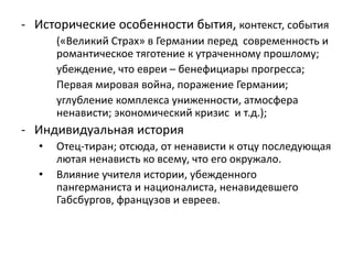 - Исторические особенности бытия, контекст, события
(«Великий Страх» в Германии перед современность и
романтическое тяготение к утраченному прошлому;
убеждение, что евреи – бенефициары прогресса;
Первая мировая война, поражение Германии;
углубление комплекса униженности, атмосфера
ненависти; экономический кризис и т.д.);
- Индивидуальная история
• Отец-тиран; отсюда, от ненависти к отцу последующая
лютая ненависть ко всему, что его окружало.
• Влияние учителя истории, убежденного
пангерманиста и националиста, ненавидевшего
Габсбургов, французов и евреев.
 