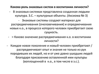 Какова роль знаковых систем в воспитании личности?
- В знаковых системах представлена созданная людьми
культура. З.С. – культурные объекты. (Аксиома № 3)
- Знаковые системы создают материал для
распредмечивания (очеловечивания) и опредмечивания
новых к.о., в процессе которого человек приобретает свою
сущность.
- = Каково значение распредмечивания к.о. в воспитании
личности?
- Каждое новое поколение и новый человек приобретают /
распредмечивает опыт и знания не только из рук
породивших их людей, но и от уже давно ушедших людей
благодаря присвоению оставленной ими культуры
(воплощенной в к.о., в том числе в з.с.).
 