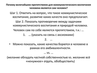Почему величайшим препятствием для коммунистического воспитания
человека является сам человек?
Шаг 1. Ответить на вопрос, что такое коммунистическое
воспитание, развитие каких качеств оно предполагает.
Шаг 2. Показать противоречие между задачами
коммунистического воспитания и природой человека.
Человек сам по себе является препятствием, т.к.: …
1. … (указать на связь с аксиомами)
2. …
• Можно показать, какие качества борются в человеке в
рамках его амбивалентности.
… vs. …
(желание обладать частной собственностью vs. желание всё
«ненужное» отдать, обобществить)
 
