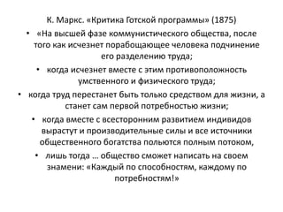 К. Маркс. «Критика Готской программы» (1875)
• «На высшей фазе коммунистического общества, после
того как исчезнет порабощающее человека подчинение
его разделению труда;
• когда исчезнет вместе с этим противоположность
умственного и физического труда;
• когда труд перестанет быть только средством для жизни, а
станет сам первой потребностью жизни;
• когда вместе с всесторонним развитием индивидов
вырастут и производительные силы и все источники
общественного богатства польются полным потоком,
• лишь тогда … общество сможет написать на своем
знамени: «Каждый по способностям, каждому по
потребностям!»
 
