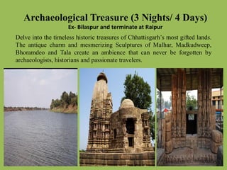 ArchaeologicalTreasure (3 Nights/ 4 Days)
Ex- Bilaspur and terminate at Raipur
Delve into the timeless historic treasures of Chhattisgarh’s most gifted lands.
The antique charm and mesmerizing Sculptures of Malhar, Madkudweep,
Bhoramdeo and Tala create an ambience that can never be forgotten by
archaeologists, historians and passionate travelers.
 