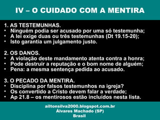 1. AS TESTEMUNHAS.
• Ninguém podia ser acusado por uma só testemunha;
• A lei exige duas ou três testemunhas (Dt 19.15-20);
• Isto garantia um julgamento justo.
2. OS DANOS.
• A violação deste mandamento atenta contra a honra;
• Pode destruir a reputação e o bom nome de alguém;
• Pena: a mesma sentença pedida ao acusado.
3. O PECADO DA MENTIRA.
• Disciplina por falsos testemunhos na igreja?
• Os convertido a Cristo devem falar a verdade;
• Ap 21.8 – os mentirosos estão incluídos nesta lista.
IV – O CUIDADO COM A MENTIRA
ailtonsilva2000.blogspot.com.br
Álvares Machado (SP)
Brasil
 