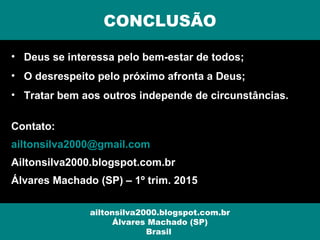 • Deus se interessa pelo bem-estar de todos;
• O desrespeito pelo próximo afronta a Deus;
• Tratar bem aos outros independe de circunstâncias.
Contato:
ailtonsilva2000@gmail.com
Ailtonsilva2000.blogspot.com.br
Álvares Machado (SP) – 1º trim. 2015
CONCLUSÃO
ailtonsilva2000.blogspot.com.br
Álvares Machado (SP)
Brasil
 